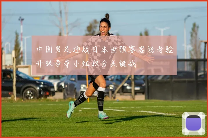 中国男足迎战日本世预赛客场考验升级争夺小组积分关键战