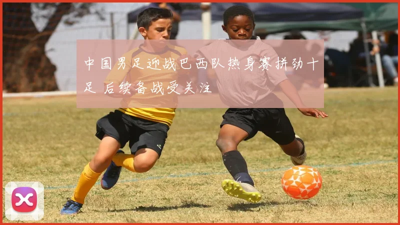 中国男足迎战巴西队热身赛拼劲十足 后续备战受关注