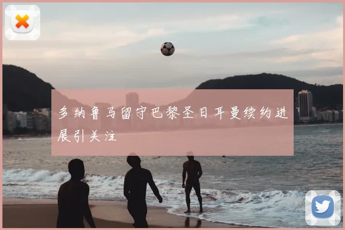 多纳鲁马留守巴黎圣日耳曼续约进展引关注