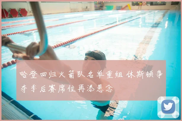 哈登回归火箭队名单重组 休斯顿争夺季后赛席位再添悬念