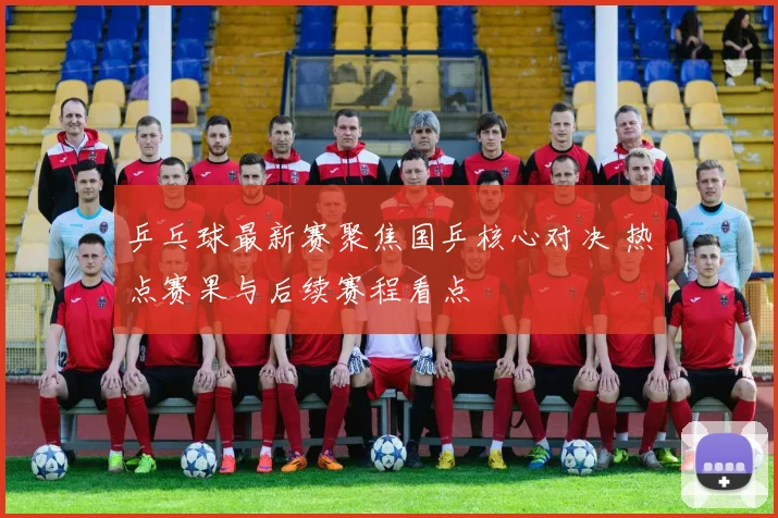 乒乓球最新赛聚焦国乒核心对决 热点赛果与后续赛程看点