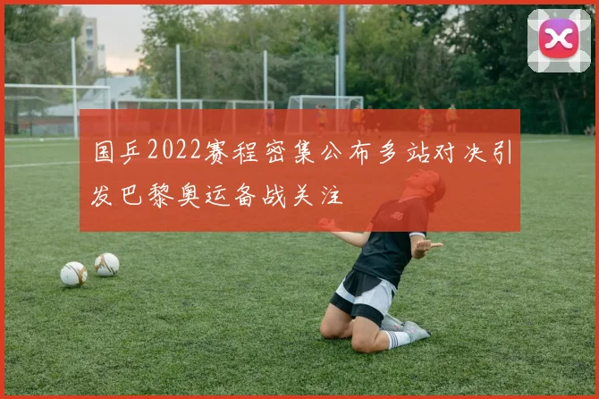 国乒2022赛程密集公布多站对决引发巴黎奥运备战关注