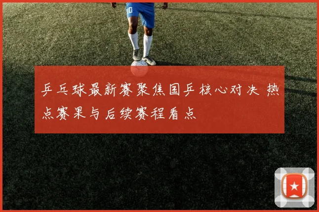 乒乓球最新赛聚焦国乒核心对决 热点赛果与后续赛程看点