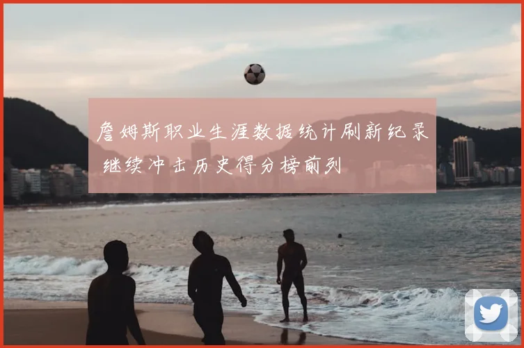 詹姆斯职业生涯数据统计刷新纪录 继续冲击历史得分榜前列