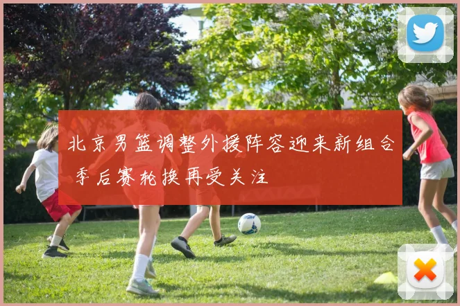 北京男篮调整外援阵容迎来新组合 季后赛轮换再受关注