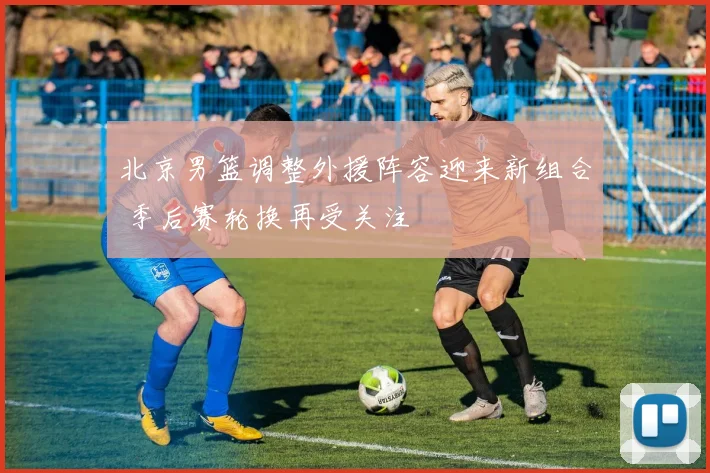 北京男篮调整外援阵容迎来新组合 季后赛轮换再受关注