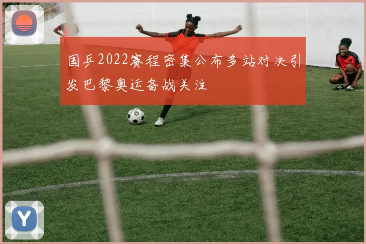 国乒2022赛程密集公布多站对决引发巴黎奥运备战关注