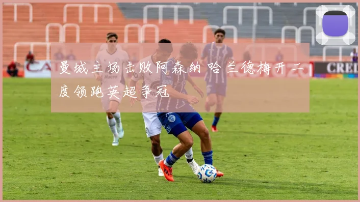 曼城主场击败阿森纳 哈兰德梅开二度领跑英超争冠
