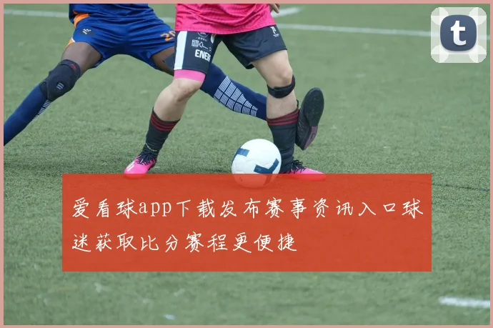 爱看球app下载发布赛事资讯入口球迷获取比分赛程更便捷