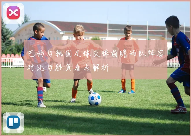 巴西与韩国足球交锋前瞻两队阵容对比与胜负看点解析