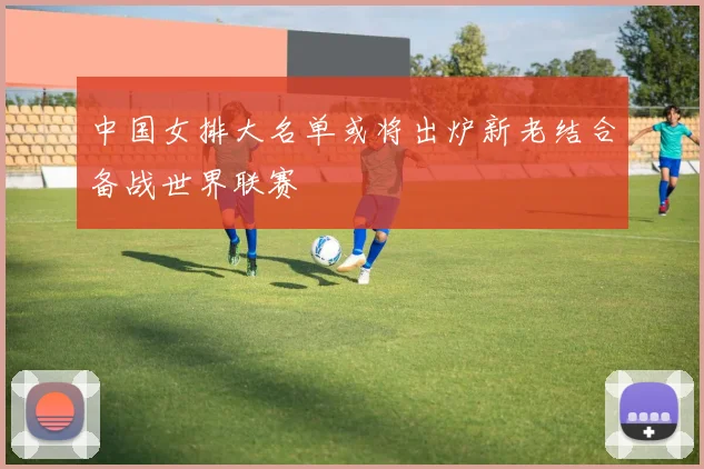 中国女排大名单或将出炉新老结合备战世界联赛