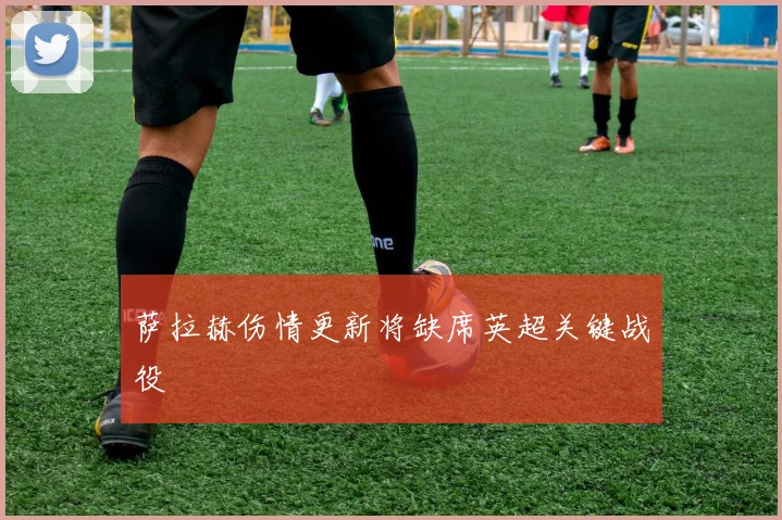 萨拉赫伤情更新将缺席英超关键战役