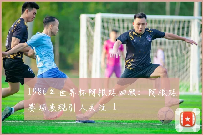 1986年世界杯阿根廷回顾：阿根廷赛场表现引人关注_1