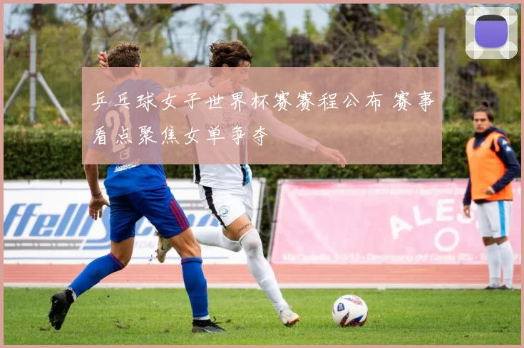乒乓球女子世界杯赛赛程公布 赛事看点聚焦女单争夺