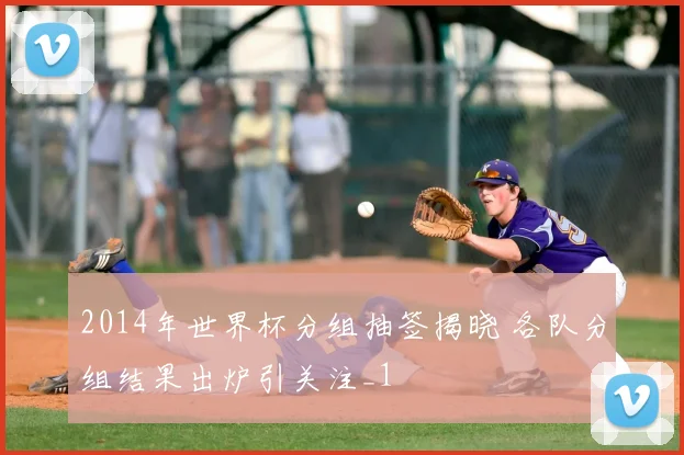 2014年世界杯分组抽签揭晓 各队分组结果出炉引关注_1